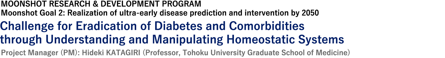 MOONSHOT RESEARCH & DEVELOPMENT PROGRAM, Moonshot Goal 2: Realization of ultra-early disease prediction and intervention by 2050, Project Manager (PM): Hideki KATAGIRI (Professor, Tohoku University Graduate School of Medicine)
