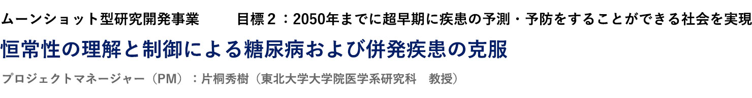 ムーンショット型研究開発事業　目標２：2050年までに超早期に疾患の予測・予防をすることができる社会を実現　恒常性の理解と制御による糖尿病および併発疾患の克服　プロジェクトマネージャー（PM）：片桐秀樹（東北大学大学院医学系研究科　教授）